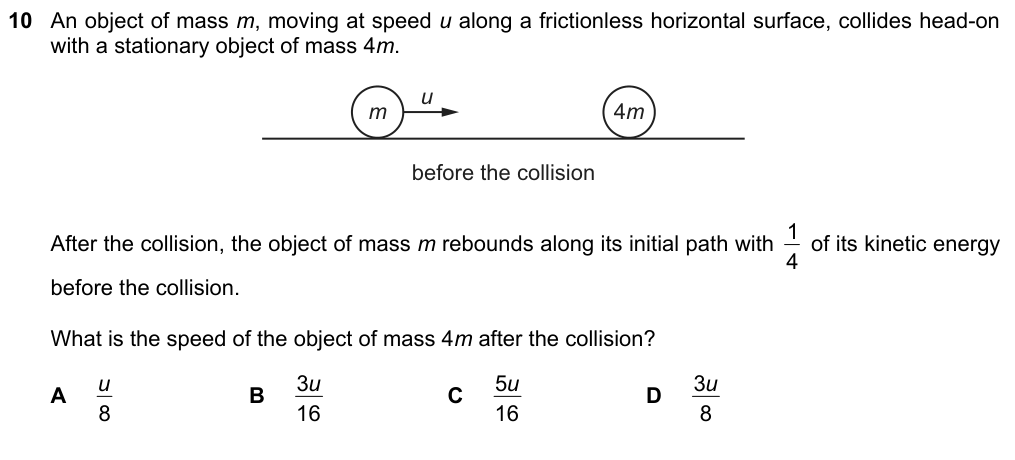 An object of mass m moving at speed u collides head-on with a stationary object of mass 4m. The object of mass m rebounds along its initial path with 1/4 of its kinetic energy. What is the speed of the object of mass 4m? A u/8 B 3u/16 C 5u/16 D 3u/8