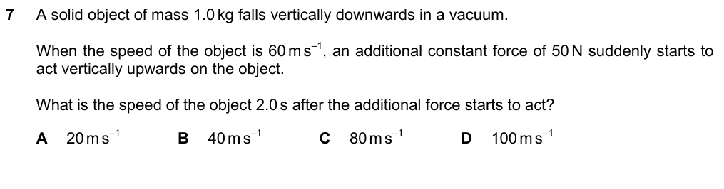 A solid object of mass 1.0 kg falls vertically downwards in a vacuum. When its speed is 60 m/s, an additional constant force of 50 N suddenly starts to act vertically upwards. What is the speed of the object 2.0 s after the additional force starts to act? A 20 m/s B 40 m/s C 80 m/s D 100 m/s