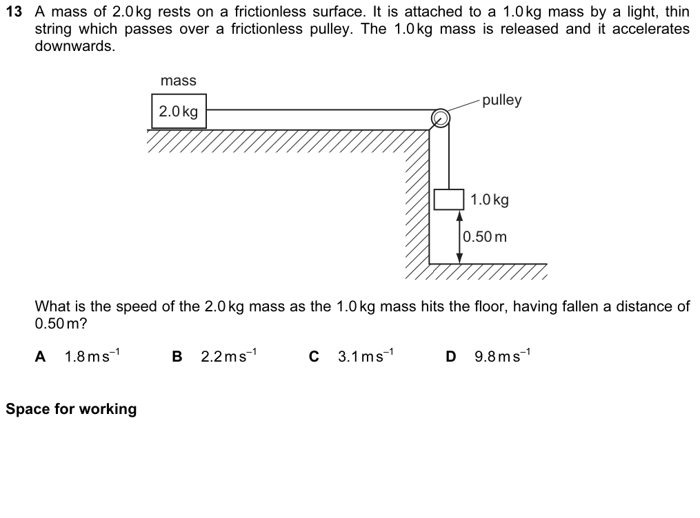 A 2.0 kg mass rests on a frictionless surface, attached by a light string over a frictionless pulley to a 1.0 kg mass, which is released and accelerates downwards, falling 0.50 m to the floor. What is the speed of the 2.0 kg mass as the 1.0 kg mass hits the floor? A 1.8 B 2.2 C 3.1 D 9.8 m/s