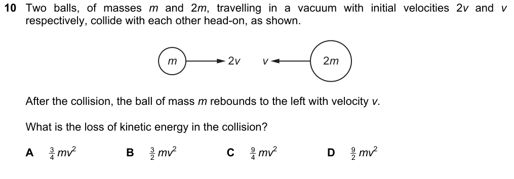Balls of mass m and 2m, initial velocities 2v and v, collide head-on (moving towards each other). After the collision, the ball of mass m rebounds to the left with velocity v. What is the loss of kinetic energy? A 3/4 mv^2 B 3/2 mv^2 C 9/4 mv^2 D 9/2 mv^2