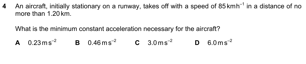 An aircraft, initially stationary, takes off at 85 km/h in a distance of no more than 1.20 km. What is the minimum constant acceleration? A 0.23 B 0.46 C 3.0 D 6.0 m/s^2