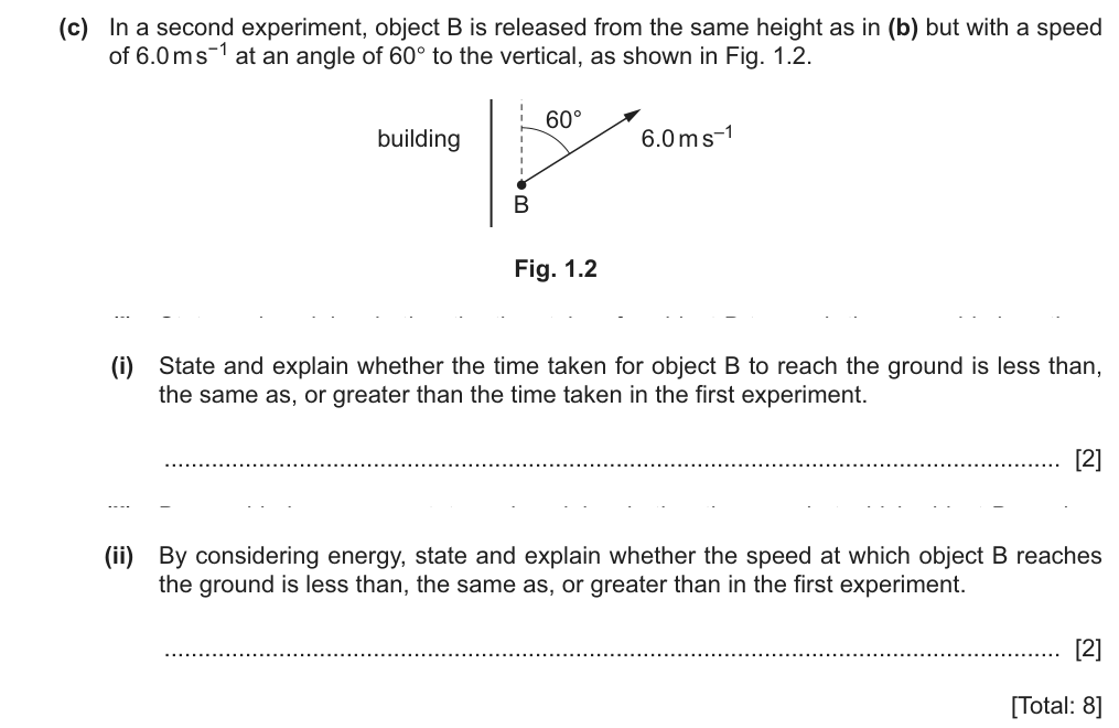 Object B is released from the same height but with a speed of 6.0 m/s at 60 degrees to the vertical (before: 3.0 m/s straight up). (i) State and explain whether the time is less than, the same as, or greater than in the first experiment. (ii) By considering energy, state and explain whether the speed at the ground is less, the same or greater.