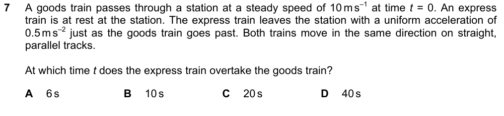 A goods train passes a station at a steady 10 m/s at t = 0. An express train leaves the station from rest with uniform acceleration 0.5 m/s^2 just as the goods train goes past. At which time does the express overtake the goods train? A 6 s B 10 s C 20 s D 40 s