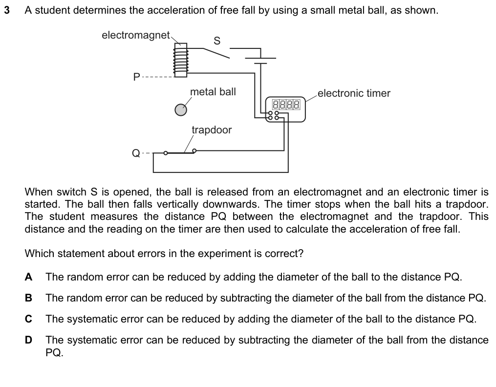A metal ball is released from an electromagnet at P, starting a timer; the timer stops when it hits a trapdoor at Q. The student measures PQ. Which statement about errors is correct? A random error reduced by adding the diameter to PQ B random error reduced by subtracting the diameter from PQ C systematic error reduced by adding the diameter to PQ D systematic error reduced by subtracting the diameter from PQ