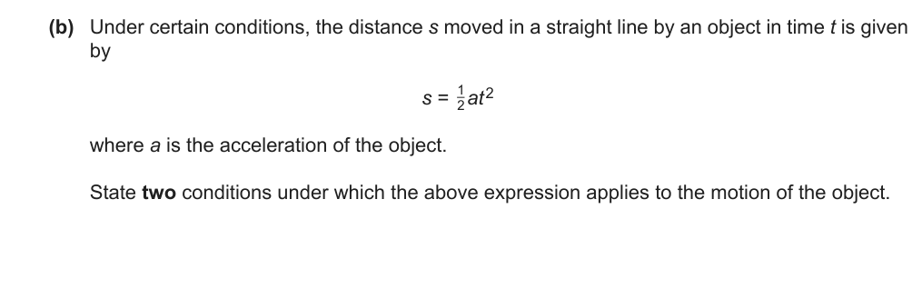 Under certain conditions, the distance s moved in a straight line by an object in time t is given by s = 1/2 a t^2. State two conditions under which this expression applies.