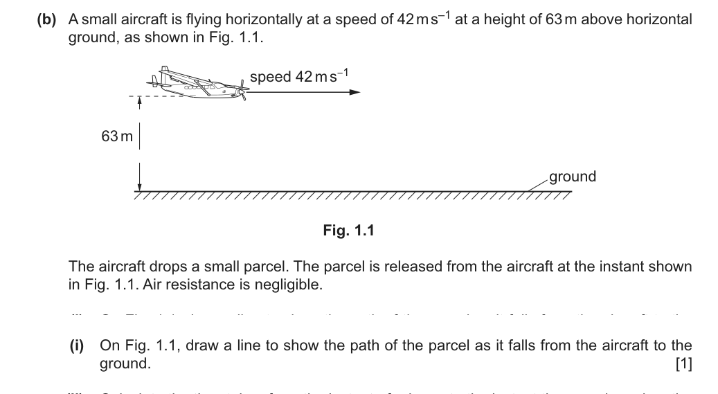 A small aircraft flies horizontally at 42 m/s at a height of 63 m and drops a parcel. Air resistance is negligible. (b)(i) On Fig. 1.1, draw a line to show the path of the parcel as it falls to the ground.