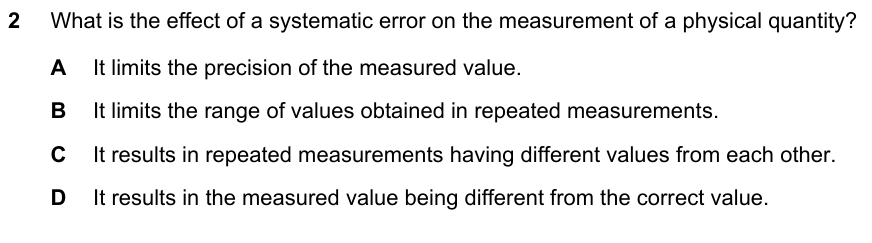 What is the effect of a systematic error on the measurement of a physical quantity? A limits the precision B limits the range of repeated values C repeated measurements differ from each other D the measured value is different from the correct value