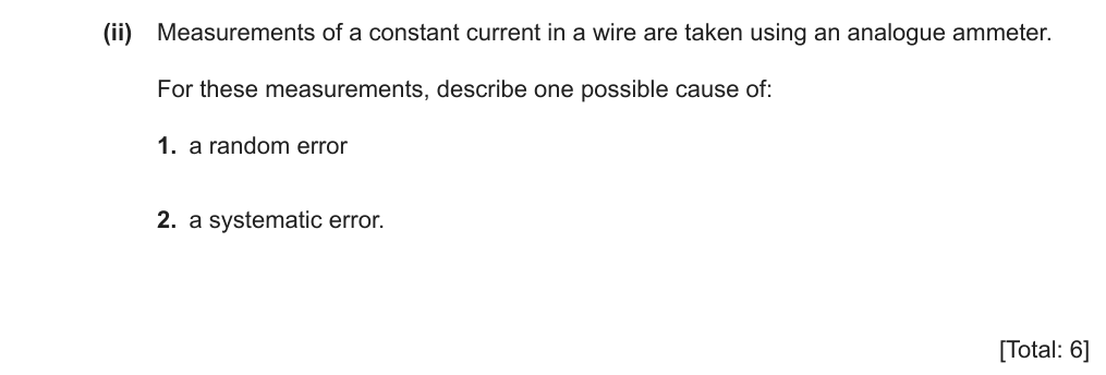 Measurements of a constant current in a wire are taken using an analogue ammeter. For these measurements, describe one possible cause of: 1. a random error 2. a systematic error.