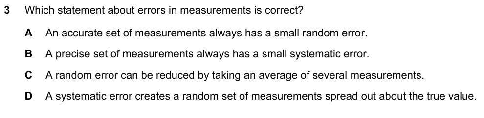 Which statement about errors is correct? A an accurate set always has a small random error B a precise set always has a small systematic error C a random error can be reduced by averaging several measurements D a systematic error creates a random spread about the true value